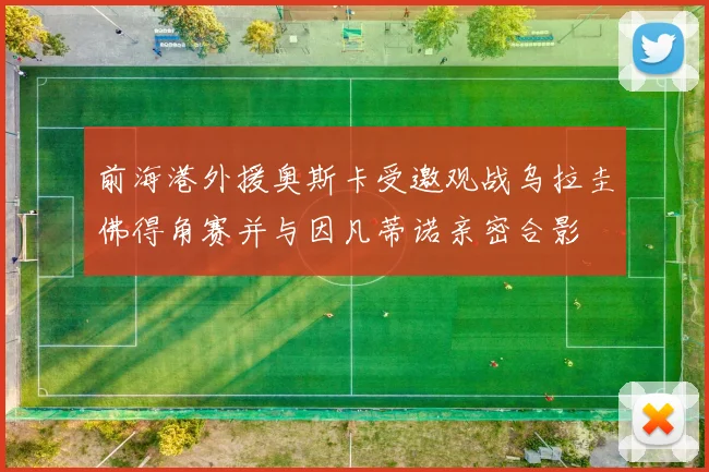 前海港外援奥斯卡受邀观战乌拉圭佛得角赛并与因凡蒂诺亲密合影