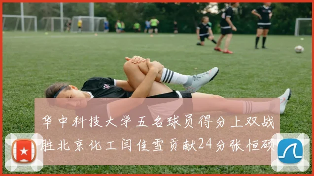 华中科技大学五名球员得分上双战胜北京化工闫佳雪贡献24分张恒硕斩获25分8篮板8助攻