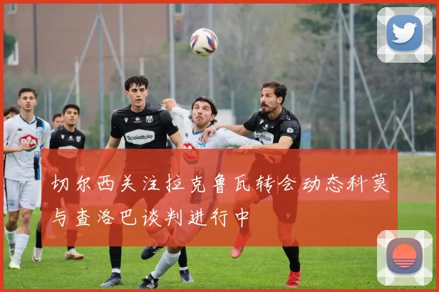 切尔西关注拉克鲁瓦转会动态科莫与查洛巴谈判进行中