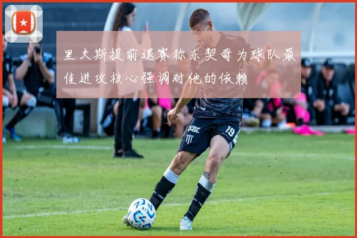 里夫斯提前退赛称东契奇为球队最佳进攻核心强调对他的依赖
