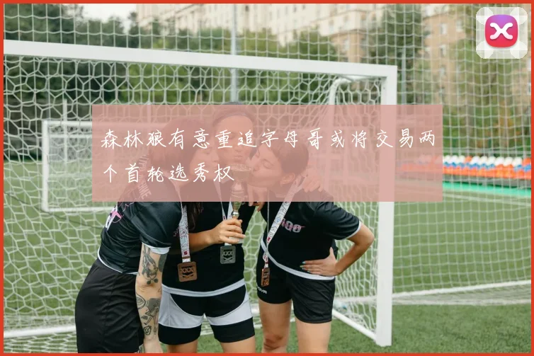 森林狼有意重追字母哥或将交易两个首轮选秀权
