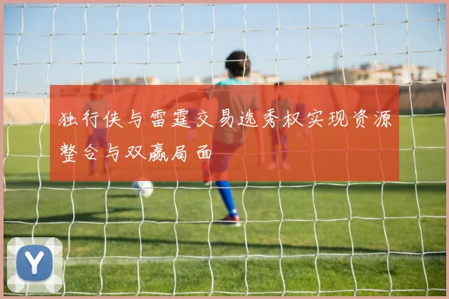 独行侠与雷霆交易选秀权实现资源整合与双赢局面