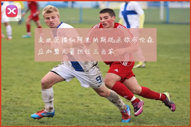 麦坎茨揭秘阿里纳斯观点称布伦森应加盟火箭担任三当家
