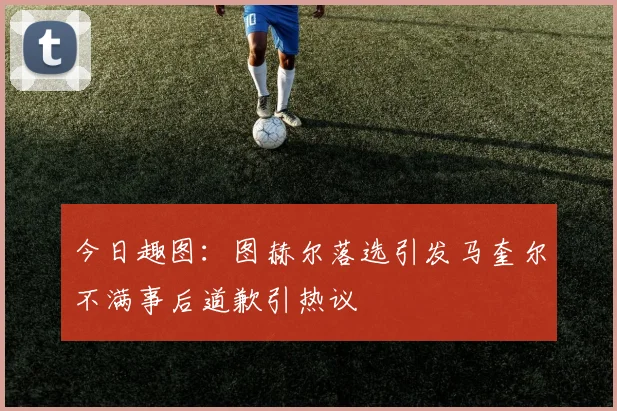 今日趣图：图赫尔落选引发马奎尔不满事后道歉引热议