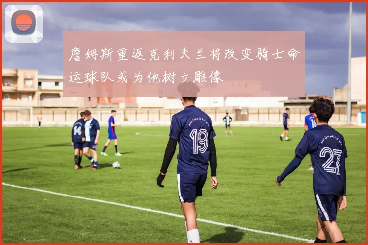 詹姆斯重返克利夫兰将改变骑士命运球队或为他树立雕像