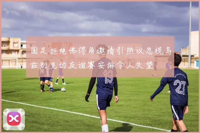 国足拒绝佛得角邀请引热议忽视乌兹别克的友谊赛安排令人失望