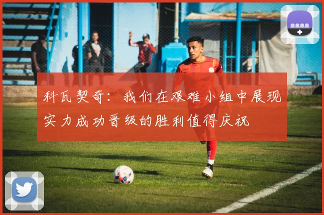 科瓦契奇：我们在艰难小组中展现实力成功晋级的胜利值得庆祝