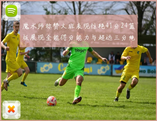 魔术师称赞文班表现惊艳41分24篮板展现全能得分能力与超远三分绝技