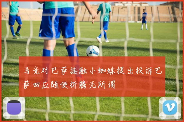 马竞对巴萨接触小蜘蛛提出投诉巴萨回应随便折腾无所谓