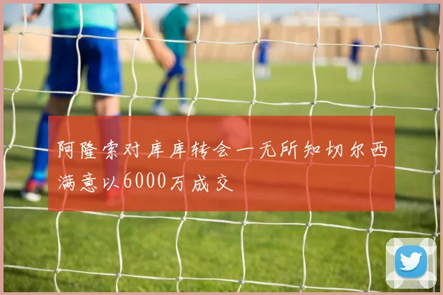 阿隆索对库库转会一无所知切尔西满意以6000万成交