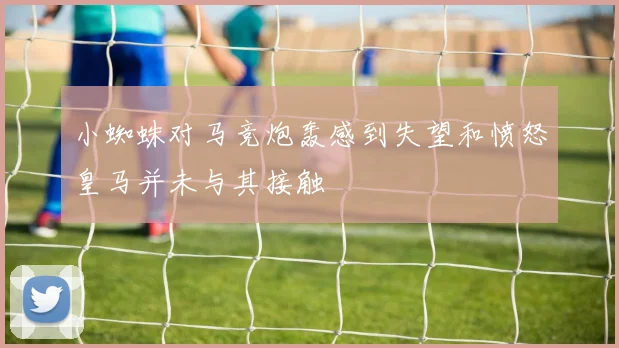 小蜘蛛对马竞炮轰感到失望和愤怒皇马并未与其接触