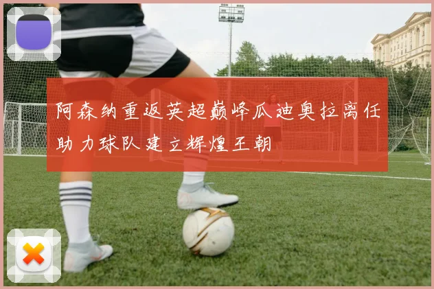 阿森纳重返英超巅峰瓜迪奥拉离任助力球队建立辉煌王朝
