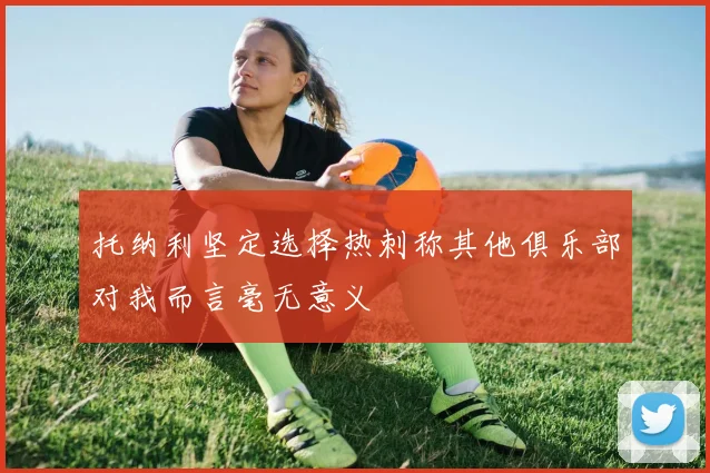 托纳利坚定选择热刺称其他俱乐部对我而言毫无意义