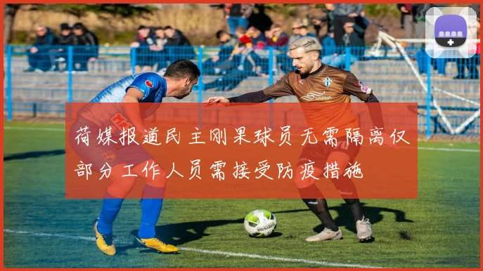 荷媒报道民主刚果球员无需隔离仅部分工作人员需接受防疫措施