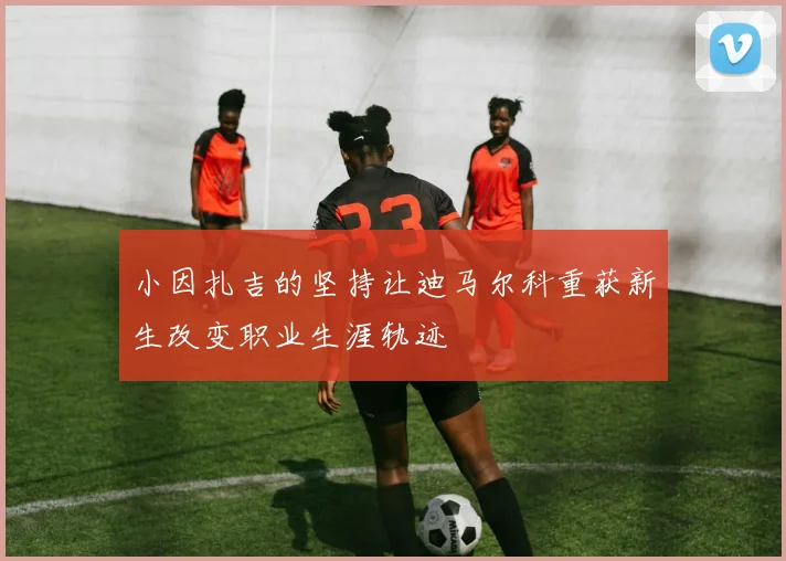 小因扎吉的坚持让迪马尔科重获新生改变职业生涯轨迹