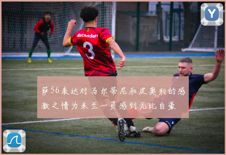 萨56表达对马尔蒂尼和皮奥利的感激之情为米兰一员感到无比自豪