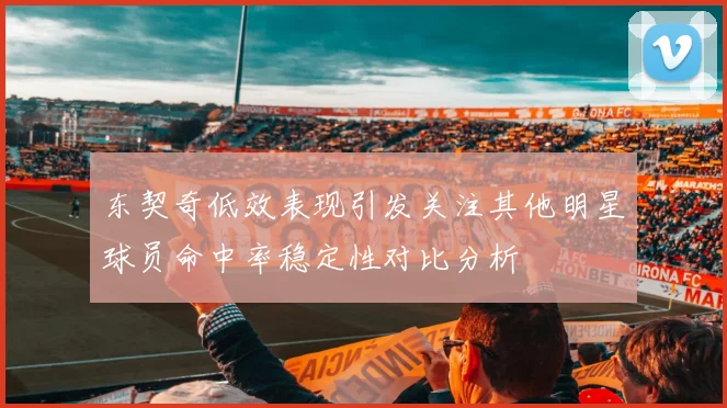 东契奇低效表现引发关注其他明星球员命中率稳定性对比分析